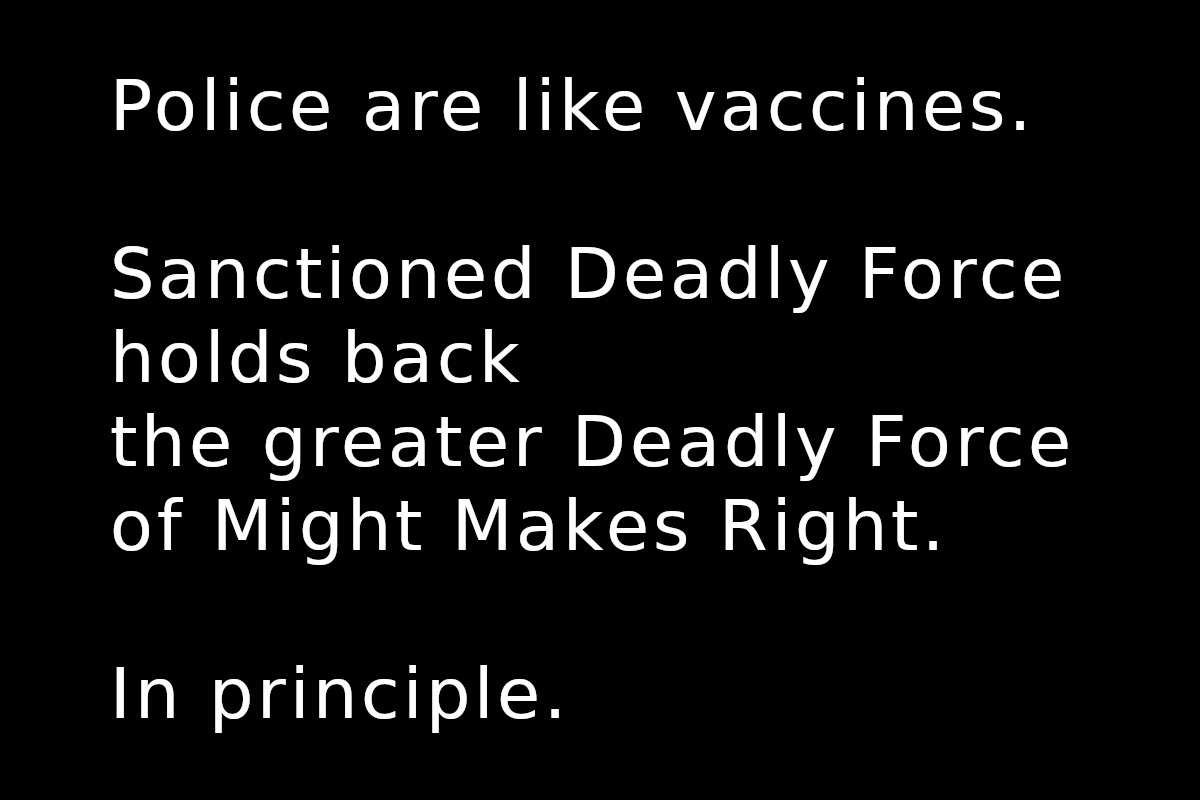 Police are like vaccines. Sanctioned Deadly Force holds back the greater Deadly Force of Might Makes Right. In principle.