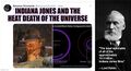 Indiana Jones and the Heat Death of the Universe is a theoretical physics film in the Indiana Jones franchise. Physicist and renowned film critic Lord Kelvin called it "the least watchable of all of the approximately 10.3 billion Indiana Jones films."