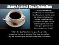 I must not decaffeinate. Decaffeination is the mind-killer. Decaffeination is the little-death that brings total obliteration. I will face my decaffeination. I will permit it to pass over me and through me. And when it has gone past I will turn the inner eye to see its path. Where the decaffeination has gone there will be a steaming hot cup of Jamaican Blue Mountain coffee. Only the Jamaican Blue Mountain coffee and I will remain. (Litany against decaffeination.)