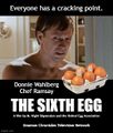 The Sixth Egg is a 1999 American black comedy foodie thriller film about a celebrity psychologist (Gordon Ramsay) who uses radical cooking therapy with an unstable young chef (Donnie Wahlberg).